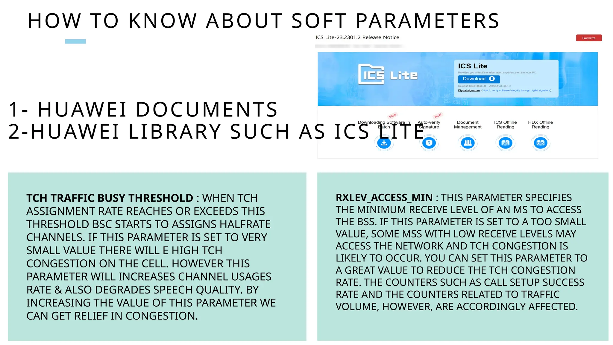 HOW TO KNOW ABOUT SOFT PARAMETERS
TCH TRAFFIC BUSY THRESHOLD : WHEN TCH
ASSIGNMENT RATE REACHES OR EXCEEDS THIS
THRESHOLD BSC STARTS TO ASSIGNS HALFRATE
CHANNELS. IF THIS PARAMETER IS SET TO VERY
SMALL VALUE THERE WILL E HIGH TCH
CONGESTION ON THE CELL. HOWEVER THIS
PARAMETER WILL INCREASES CHANNEL USAGES
RATE & ALSO DEGRADES SPEECH QUALITY. BY
INCREASING THE VALUE OF THIS PARAMETER WE
CAN GET RELIEF IN CONGESTION.
RXLEV_ACCESS_MIN : THIS PARAMETER SPECIFIES
THE MINIMUM RECEIVE LEVEL OF AN MS TO ACCESS
THE BSS. IF THIS PARAMETER IS SET TO A TOO SMALL
VALUE, SOME MSS WITH LOW RECEIVE LEVELS MAY
ACCESS THE NETWORK AND TCH CONGESTION IS
LIKELY TO OCCUR. YOU CAN SET THIS PARAMETER TO
A GREAT VALUE TO REDUCE THE TCH CONGESTION
RATE. THE COUNTERS SUCH AS CALL SETUP SUCCESS
RATE AND THE COUNTERS RELATED TO TRAFFIC
VOLUME, HOWEVER, ARE ACCORDINGLY AFFECTED.
1- HUAWEI DOCUMENTS
2-HUAWEI LIBRARY SUCH AS ICS LITE
 