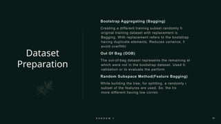 Dataset
Preparation
Bootstrap Aggregating (Bagging)
Creating a different training subset randomly from the
original training dataset with replacement is called
Bagging. With replacement refers to the bootstrap sample
having duplicate elements. Reduces variance, helps to
avoid overfitting.
Out Of Bag (OOB)
The out-of-bag dataset represents the remaining elements
which were not in the bootstrap dataset. Used for cross
validation or to evaluate the performance.
Random Subspace Method(Feature Bagging)
While building the tree, for splitting, a randomly selected
subset of the features are used. So, the trees are
more different having low correlation.
R A N D O M F O R E S T 10
 