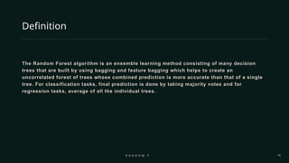 15
Definition
The Random Forest algorithm is an ensemble learning method consisting of many decision
trees that are built by using bagging and feature bagging which helps to create an
uncorrelated forest of trees whose combined prediction is more accurate than that of a single
tree. For classification tasks, final prediction is done by taking majority votes and for
regression tasks, average of all the individual trees.
R A N D O M F O R E S T
 