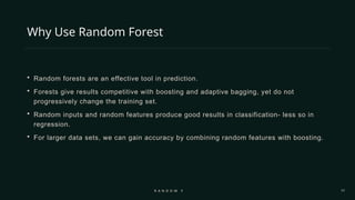 17
Why Use Random Forest
 Random forests are an effective tool in prediction.
 Forests give results competitive with boosting and adaptive bagging, yet do not
progressively change the training set.
 Random inputs and random features produce good results in classification- less so in
regression.
 For larger data sets, we can gain accuracy by combining random features with boosting.
R A N D O M F O R E S T
 