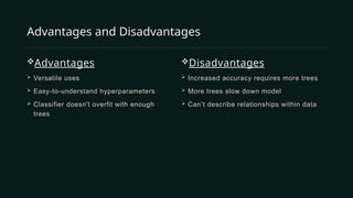 Advantages
 Versatile uses
 Easy-to-understand hyperparameters
 Classifier doesn't overfit with enough
trees
Disadvantages
 Increased accuracy requires more trees
 More trees slow down model
 Can’t describe relationships within data
Advantages and Disadvantages
 