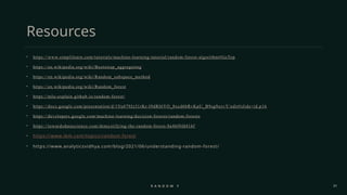 21
Resources
• https://www.simplilearn.com/tutorials/machine-learning-tutorial/random-forest-algorithm#GoTop
• https://en.wikipedia.org/wiki/Bootstrap_aggregating
• https://en.wikipedia.org/wiki/Random_subspace_method
• https://en.wikipedia.org/wiki/Random_forest
• https://mlu-explain.github.io/random-forest/
• https://docs.google.com/presentation/d/1Yu479Jz31rKr-I9dRI6YO_8xcd6bRvKpU_B9sg9ozvY/edit#slide=id.p16
• https://developers.google.com/machine-learning/decision-forests/random-forests
• https://towardsdatascience.com/demystifying-the-random-forest-8a46f4fd416f
• https://www.ibm.com/topics/random-forest
• https://www.analyticsvidhya.com/blog/2021/06/understanding-random-forest/
R A N D O M F O R E S T
 