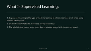 4
What Is Supervised Learning:
1. Supervised learning is the type of machine learning in which machines are trained using
labeled training data.
2. On the basis of that data, machines predict the output.
3. The labeled data means some input data is already tagged with the correct output.
R A N D O M F O R E S T
 