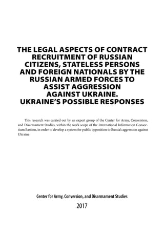 THE LEGAL ASPECTS OF CONTRACT
RECRUITMENT OF RUSSIAN
CITIZENS, STATELESS PERSONS
AND FOREIGN NATIONALS BY THE
RUSSIAN ARMED FORCES TO
ASSIST AGGRESSION
AGAINST UKRAINE.
UKRAINE’S POSSIBLE RESPONSES
Center for Army, Conversion, and Disarmament Studies
2017
This research was carried out by an expert group of the Center for Army, Conversion,
and Disarmament Studies, within the work scope of the International Information Consor-
tium Bastion, in order to develop a system for public opposition to Russia’s aggression against
Ukraine
 