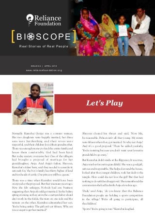 Real Stories of Real People
BI SCOPE
Let's Play
Normally Kantabai Gurjar was a content woman.
Her two daughters were happily married, her three
sons were hardworking and their wives were
respectful, and their children loved their grandmother.
There was enough money to feed the entire family and
house them comfortably. God had been kind.
But today anxiety overcame her. One of the villagers
had brought a proposal of marriage for her
granddaughter, Anju. And Anju's father, Shravan,
Kantabai's oldest born, said they needed to consider it
seriously for, 'the boy's family has thirty bighas of land
andtenheadsofcattle.Ourprincesswillbeaqueen.'
There was a time when Kantabai would have been
overjoyedat theproposal. But that wasmanyyearsago.
Now she felt unhappy. Nobody had any business
suggesting that Anju should get married. In the balmy
spring evening, as they sat in the courtyard after a hard
day's work in the fields, the men on one side and the
women on the other, Kantabai admonished her son.
'You're being unfair. The girl isn't yet fifteen. Why are
yousoeagertogethermarried?'
Shravan cleared his throat and said, 'Now Ma,
be reasonable. Fifteen isn't all that young. My sisters
were fifteen when they got married. So why not Anju?
And it's a good proposal.' Then he added jocularly,
'You're resisting because you don't want your favourite
grandchildtogoaway.'
But Kantabai didn't smile at the flippancy. It was true,
Anju was her favourite grandchild. She was a good girl,
serious and responsible. She helped around the house,
looked after the younger children, took her dadi to the
temple. How could she not love the girl? But that had
nothingtodowithherdisapproval.Sherememberedthe
conversationshehadhadwithAnjuafewdaysago.
'Dadi,' said Anju, 'do you know that the Reliance
Foundation people are holding a sports competition
in the village? We're all going to participate, all
thechildren.'
'Sports?You'regoingtorun?'Kantabailaughed.
ISSUE 02 | APRIL 2015
www.reliancefoundation.org
 