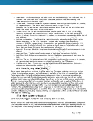 Page 13 of 21
 Silkscreen - This file will create the stencil that will be used to apply the silkscreen (ink) to
the PCB. The Silkscreen is for component reference, identification and labeling. The
Silkscreen exists on the outer layers.
 Solder Mask - The solder mask will expose solderable areas and protect the PCB by covering
all copper elements. The Solder Mask minimizes solder bridges. In this
Example, the Gerber file was created as a negative. Areas in red will not be covered with
mask. The solder mask exists on the outer layers.
 Solder Paste - This file will be used to create a solder paste stencil. Prior to the board
assembly, the stencil will be used to apply solder paste directly to the pads on the PCB
(Areas in yellow). Once the solder paste is applied, surface mount components can be placed
and soldered.
 Fabrication Drawings - This file will be created to display all mechanical and fabrication
design parameters of the PCB. Parameters include layer stack up, board thickness,
tolerance, drill file, copper weight, dimensioning, and applicable design standards. PCB
manufacturing details include drill size, plating, and drill location information, electrical
layer stack up, board thickness, slots, cutouts and tolerance.
 Assembly Drawings – Identifies location and orientation of the electronic components to be
placed.
 Aperture Files - This listing defines the shape of individual elements on the PCB.
 Drill Files - CNC drill parameters used on the PCB fabricators system to drill and route the
PCB.
 Net list - The net list is typically an ASCII format generated from the schematic. It contains
all components (*part*) and connections (*net*) required for the PCB design.
 X-Y Placement Data - Components are placed within the PCB board outline. Keep outs,
cutouts and holes must be avoided.
4.9 Stencils, any other tooling
Solder paste plays an important role in reflow soldering. The paste tacks the component before
reflow. It contains flux, solvent, suspending agent, and alloy of the desired composition. Solder
Paste is applied on the lands before component placement either by screening, stenciling, or
syringe. Screens are made from stainless steel or polyester wire mesh, and stencils are etched
stainless steel, brass, and other stable alloys. Stencils are preferred for high-volume applications.
They are more durable than screens, easier to align, and can be used to apply a thicker layer of
solder paste, and, where narrow, point apertures are required for example, for fine pitch lands.
Electroformed stencils may be required for very small components such as 0201 capacitors and
resistors. The goal of the technology that’s employed to make the stencil is to ensure that this
transfer is as efficient and complete as possible. There are several post processes that enhance the
stencil’s performance, including electro polishing and trapezoidal section apertures that are created
with laser cut technology.
4.10 BOM to NM verification
Verify manufacturing part number for each and every item on the BOM.
Review end of life, lead-times and availability of components selected. Select the best component
that is not near its end-of-life, the component whose lead-time is within your delivery window and
the component that is widely available in distribution. All too often it is only after the design is
 