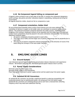 Page 16 of 21
4.16 No Component legend falling on component pad
A legend is often printed on one or both sides of the PCB. It contains the component designators,
switch settings, test points and other indications helpful in assembling, testing and servicing the
circuit board.
All legends should be visible, should not fall on components or pad.
4.17 Component orientation, Solder thief
On any printed board assembly where surface mount devices are to be wave soldered, the
orientation of devices in respect to the solder wave can contribute to excessive solder process
defects. The preferred orientation compared optimizes the solder process, minimizing solder
bridging on the trailing or shadowed contacts as the assembly exits the solder wave. All polarized
surface mount components should be placed in the same orientation when possible. The following
additional conditions apply:
1 All passive components should be parallel to each other.
2 The longer axis of SOICs and the longer axis of passive components shall be perpendicular to
each other.
3 The long axis of passive components shall be perpendicular to the direction of travel of the
board along the conveyer of the wave solder machine.
5. EMI/EMC GUIDE LINES
5.1 Ground System
Low inductance ground System, Maximizing ground plane reduces inductance and capacitance
reduces EM emission and Cross talk. Distributed ground system reduces return currents.
5.2 Power supply Considerations
Eliminate Loops in power supply Lines.
Decouple Power supply in local boundaries.
Place High Speed lines close to power supply section and low speed away from power supply
5.3 Isolated DC-DC Converters
An isolated DC-DC converter can provide a significant benefit to reducing susceptibility and
conducted emission due to isolating both power rail and ground from the system supply
Isolated DC-DC converters are switching devices and as such have a characteristic switching
frequency which may need some additional filtering.
 