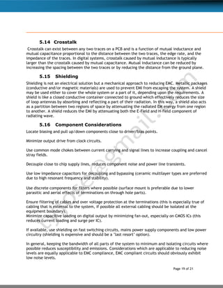 Page 19 of 21
5.14 Crosstalk
Crosstalk can exist between any two traces on a PCB and is a function of mutual inductance and
mutual capacitance proportional to the distance between the two traces, the edge rate, and the
impedance of the traces. In digital systems, crosstalk caused by mutual inductance is typically
larger than the crosstalk caused by mutual capacitance. Mutual inductance can be reduced by
increasing the spacing between the two traces or by reducing the distance from the ground plane.
5.15 Shielding
Shielding is not an electrical solution but a mechanical approach to reducing EMC. Metallic packages
(conductive and/or magnetic materials) are used to prevent EMI from escaping the system. A shield
may be used either to cover the whole system or a part of it, depending upon the requirements. A
shield is like a closed conductive container connected to ground which effectively reduces the size
of loop antennas by absorbing and reflecting a part of their radiation. In this way, a shield also acts
as a partition between two regions of space by attenuating the radiated EM energy from one region
to another. A shield reduces the EMI by attenuating both the E-Field and H-field component of
radiating wave.
5.16 Component Considerations
Locate biasing and pull up/down components close to driver/bias points.
Minimize output drive from clock circuits.
Use common mode chokes between current carrying and signal lines to increase coupling and cancel
stray fields.
Decouple close to chip supply lines, reduces component noise and power line transients.
Use low impedance capacitors for decoupling and bypassing (ceramic multilayer types are preferred
due to high resonant frequency and stability).
Use discrete components for filters where possible (surface mount is preferable due to lower
parasitic and aerial effects of terminations on through hole parts).
Ensure filtering of cables and over voltage protection at the terminations (this is especially true of
cabling that is external to the system, if possible all external cabling should be isolated at the
equipment boundary).
Minimize capacitive loading on digital output by minimizing fan-out, especially on CMOS ICs (this
reduces current loading and surge per IC).
If available, use shielding on fast switching circuits, mains power supply components and low power
circuitry (shielding is expensive and should be a ’last resort’ option).
In general, keeping the bandwidth of all parts of the system to minimum and isolating circuits where
possible reduces susceptibility and emissions. Considerations which are applicable to reducing noise
levels are equally applicable to EMC compliance, EMC compliant circuits should obviously exhibit
low noise levels.
 