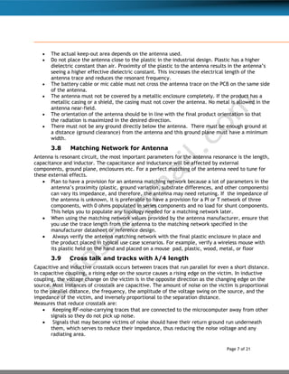 Page 7 of 21
 The actual keep-out area depends on the antenna used.
 Do not place the antenna close to the plastic in the industrial design. Plastic has a higher
dielectric constant than air. Proximity of the plastic to the antenna results in the antenna’s
seeing a higher effective dielectric constant. This increases the electrical length of the
antenna trace and reduces the resonant frequency.
 The battery cable or mic cable must not cross the antenna trace on the PCB on the same side
of the antenna.
 The antenna must not be covered by a metallic enclosure completely. If the product has a
metallic casing or a shield, the casing must not cover the antenna. No metal is allowed in the
antenna near-field.
 The orientation of the antenna should be in line with the final product orientation so that
the radiation is maximized in the desired direction.
 There must not be any ground directly below the antenna. There must be enough ground at
a distance (ground clearance) from the antenna and this ground plane must have a minimum
width.
3.8 Matching Network for Antenna
Antenna is resonant circuit, the most important parameters for the antenna resonance is the length,
capacitance and inductor. The capacitance and inductance will be affected by external
components, ground plane, enclosures etc. For a perfect matching of the antenna need to tune for
these external effects.
 Plan to have a provision for an antenna matching network because a lot of parameters in the
antenna’s proximity (plastic, ground variation, substrate differences, and other components)
can vary its impedance, and therefore, the antenna may need retuning. If the impedance of
the antenna is unknown, it is preferable to have a provision for a PI or T network of three
components, with 0 ohms populated in series components and no load for shunt components.
This helps you to populate any topology needed for a matching network later.
 When using the matching network values provided by the antenna manufacturer, ensure that
you use the trace length from the antenna to the matching network specified in the
manufacturer datasheet or reference design.
 Always verify the antenna matching network with the final plastic enclosure in place and
the product placed in typical use case scenarios. For example, verify a wireless mouse with
its plastic held on the hand and placed on a mouse pad, plastic, wood, metal, or floor
3.9 Cross talk and tracks with λ/4 length
Capacitive and inductive crosstalk occurs between traces that run parallel for even a short distance.
In capacitive coupling, a rising edge on the source causes a rising edge on the victim. In inductive
coupling, the voltage change on the victim is in the opposite direction as the changing edge on the
source. Most instances of crosstalk are capacitive. The amount of noise on the victim is proportional
to the parallel distance, the frequency, the amplitude of the voltage swing on the source, and the
impedance of the victim, and inversely proportional to the separation distance.
Measures that reduce crosstalk are:
 Keeping RF-noise-carrying traces that are connected to the microcomputer away from other
signals so they do not pick up noise.
 Signals that may become victims of noise should have their return ground run underneath
them, which serves to reduce their impedance, thus reducing the noise voltage and any
radiating area.
 