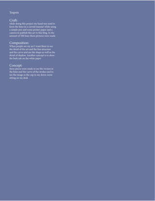 Teapots

Craft:
while doing this project my hand was used to
form the lines in a curved manner while using
a simple pen and some printer paper and a
camera to publish this art to this blog. In the
amount of 100 lines these pictures were made

Composition:
When people see my art I want them to see
the detail of the art and the line structure
and the curve and see the shape as well as the
detail of shadow. Another concept is to show
the bark ink on the white paper

Concept:
these pieces were made to see the vectors in
the lines and the curve of the strokes and to
see the image as the cup in my dorm room
sitting on my desk
 