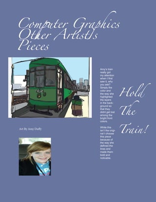 Computer Graphics
Other Artist’s
Pieces

                   Amy’s train
                   really got
                   my attention




                                      Hold
                   when I first
                   saw it, why
                   you ask?
                   Simply the
                   color and
                   the way she




                                      The
                   highlighted
                   the layers
                   in the back-
                   ground so
                   that they
                   didnt get lost




                                      Train!
                   among the
                   bright front
                   colors.

                   While this
Art By Amy Duffy   isn’t the origi-
                   nal I choose
                   this piece
                   because of
                   the way she
                   defined the
                   lines and
                   made them
                   bold and
                   noticable.
 