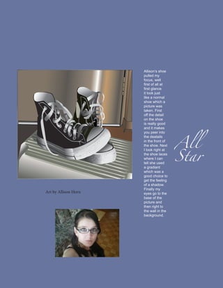 Allison’s shoe
                      pulled my
                      focus, well
                      first of all at
                      first glance
                      it look just
                      like a normal
                      shoe which a
                      picture was
                      taken. First
                      off the detail
                      on the shoe




                                        All
                      is really good
                      and it makes
                      you peer into




                                        Star
                      the deatails
                      in the front of
                      the shoe. Next
                      I look right at
                      the shoe laces
                      where I can
                      tell she used
                      a gradiant
                      which was a
                      good choice to
                      get the feeling
                      of a shadow.
                      Finally my
Art by Allison Horn   eyes go to the
                      base of the
                      picture and
                      then right to
                      the wall in the
                      background.
 