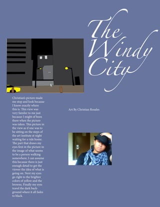 The
                                           Windy
                                           City
Christian’s picture made
me stop and look because
I know exactly where
this is. This view was         Art By Christian Rosales
very familer to me just
because I might of been
there when the picture
was taken. This picture in
the view as if one was to
be sitting on the steps of
the art institute at night
waiting for a ride home.
The part that draws my
eyes first in the picture in
the image of what seems
to be a person walking
somewhere, I can assume
this because there is just
enough detail to get the
viewer the idea of what is
going on. Next my eyes
go right to the brighter
colors of yellow and the
browns. Finally my eyes
travel the dark back-
ground where it all fades
to black.
 