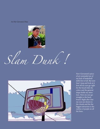 Art By Giovanni Diaz




Slam Dunk               !
                            Now Giovammi’s piece
                            of art reminded me of
                            my lack of basketball
                            skills first of all. But now
                            that I stop and look at it
                            first off my eyes go right
                            for the beach ball, the
                            colors and the general
                            shape holds my atten-
                            tion. Next my eyes go
                            straight to the back-
                            board. Right after that
                            my eyes are drawn to
                            the clouds and the the
                            biggest attraction is the
                            outline of purple on all
                            the lines.
 