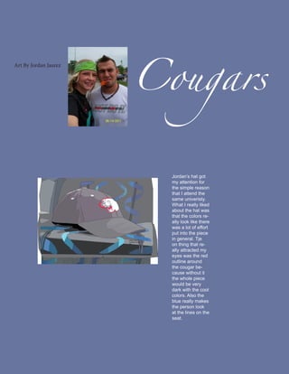 Cougars
Art By Jordan Jaurez




                         Jordan’s hat got
                         my attention for
                         the simple reason
                         that I attend the
                         same univeristy.
                         What I really liked
                         about the hat was
                         that the colors re-
                         ally look like there
                         was a lot of effort
                         put into the piece
                         in general. Tje
                         on thing that re-
                         ally attracted my
                         eyes was the red
                         outline around
                         the cougar be-
                         cause without it
                         the whole piece
                         would be very
                         dark with the cool
                         colors. Also the
                         blue really makes
                         the person look
                         at the lines on the
                         seat.
 