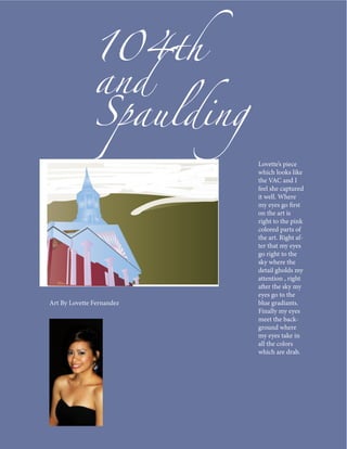 104th
               and
               Spaulding
                           Lovette’s piece
                           which looks like
                           the VAC and I
                           feel she captured
                           it well. Where
                           my eyes go first
                           on the art is
                           right to the pink
                           colored parts of
                           the art. Right af-
                           ter that my eyes
                           go right to the
                           sky where the
                           detail gholds my
                           attention , right
                           after the sky my
                           eyes go to the
Art By Lovette Fernandez   blue gradiants.
                           Finally my eyes
                           meet the back-
                           ground where
                           my eyes take in
                           all the colors
                           which are drab.
 