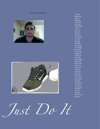 Art By Nico Krajecki
                          The first
                          thing that
                          got my
                          attention
                          about this
                          shoe was I
                          really liked
                          it a lot.
                          But now
                          from the
                          perspec-
                          tive of my
                          eyes there
                          are a lot
                          of things
                          that they
                          go straight
                          to. The first
                          thing that
                          my eyes go
                          straight to
                          in the sym-
                          bol of the
                          Nike. Right
                          after that I
                          look at the
                          shoe laces
                          which are
                          colorful
                          and keep
                          my atten-
                          tion. How-
                          ever I like
                          this picture
                          the back-
                          ground has
                          very little
                          to keep my




Just Do It
                          attention
                          and my
                          eyes get
                          bored of all
                          the grey
 