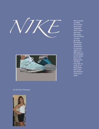 NIKE
                       Roxy’s shoes
                       are differ-
                       ent but they
                       have some
                       similarities
                       which I liked
                       about the
                       two shoes.
                       The first thing
                       my eyes
                       go to are
                       the webing
                       around the
                       shoes.Next
                       my eyes go
                       right to the
                       light blue up
                       front followed
                       by the darker
                       blue in the
                       background.
                       The final
                       thing that my
                       eyes go to
                       laces which
                       kind of get
                       lost because
                       of the pure
                       white.




Art By Roxy Wasiunec
 