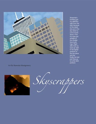Shawnita’s
                                     builiding got
                                     my attention
                                     right from the
                                     start because
                                     of the detail
                                     she put in the
                                     sky which is
                                     a lot of work
                                     alone. First
                                     my eyes got
                                     straight to
                                     the smaller
                                     blue build-
                                     ings. Right
                                     after that my
                                     eyes go right
                                     to the lighter
                                     portions of
                                     the the piece
                                     and the
                                     finally the last
                                     part they go
                                     to is the dark
                                     portions




                             Skyscrappers
Art By Shawnita Montgomery
 
