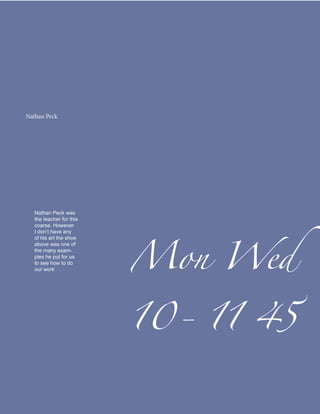 Nathan Peck




                          Mon Wed
   Nathan Peck was
   the teacher for this
   coarse. However
   I don’t have any
   of his art the shoe
   above was one of
   the many exam-
   ples he put for us




                          10- 11 45
   to see how to do
   our work
 