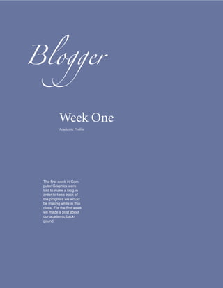 Blogger


           Week One
           Academic Profile




 The first week in Com-
 puter Graphics were
 told to make a blog in
 order to keep track of
 the progress we would
 be making while in thia
 class. For the first week
 we made a post about
 our academic back-
 gound
 