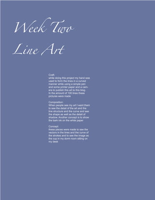 Week Two

Line Art

     Craft:
     while doing this project my hand was
     used to form the lines in a curved
     manner while using a simple pen
     and some printer paper and a cam-
     era to publish this art to this blog.
     In the amount of 100 lines these
     pictures were made

     Composition:
     When people see my art I want them
     to see the detail of the art and the
     line structure and the curve and see
     the shape as well as the detail of
     shadow. Another concept is to show
     the bark ink on the white paper

     Concept:
     these pieces were made to see the
     vectors in the lines and the curve of
     the strokes and to see the image as
     the cup in my dorm room sitting on
     my desk
 