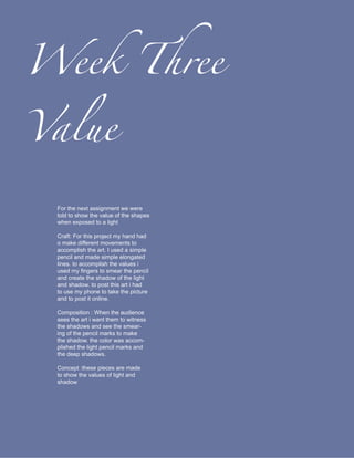 Week Three

Value

 For the next assignment we were
 told to show the value of the shapes
 when exposed to a light

 Craft: For this project my hand had
 o make different movements to
 accomplish the art. I used a simple
 pencil and made simple elongated
 lines. to accomplish the values i
 used my fingers to smear the pencil
 and create the shadow of the light
 and shadow. to post this art i had
 to use my phone to take the picture
 and to post it online.

 Composition : When the audience
 sees the art i want them to witness
 the shadows and see the smear-
 ing of the pencil marks to make
 the shadow. the color was accom-
 plished the light pencil marks and
 the deep shadows.

 Concept :these pieces are made
 to show the values of light and
 shadow
 