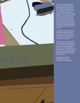 Craft- to accomplish this goal I
                        had to use many tools such as
                        the first picture will show you,
                        the pen tool was a big part of
                        the formation of the piece i also
                        had to use the stroke tool to
                        make the lines more defined and
                        different . In the next picture the
                        tool I had to use was the opac-
                        ity tool to make the colors less
                        vibrant and then I again used
                        the stroke tool to make the lines
                        known. Finally in the last picture
                        of the set i used the paint fill box
                        to make the colors which catch
                        the eye.

                        Composition- When people see
                        the art Ive made i want them
                        to notice the different functions
                        and layers the were made to
                        see how much a picture can be
                        altered with a few clicks.

                        Concept- the concept of the art
                        is to catch you eye and make it
                        move around the picture in order
                        to look t all of the details and
                        the lines. Also when people see
                        what I’ve done with the art i want
“In the next picture    them to notice the real deatail on
                        the lettering of the text om the
the tool I had to use   Ollivanders box.
was the opacity tool
                        The general concept of
to make the colors      the whole the piece as a
less vibrant”           whole was I wamted to use
 