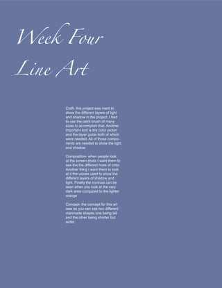 Week Four

Line Art

     Craft- this project was ment to
     show the different layers of light
     and shadow in the project. I had
     to use the paint brush of many
     sizes to accomplish that. Another
     important tool is the color picker
     and the layer guide both of which
     were needed. All of those compo-
     nents are needed to show the light
     and shadow.

     Composition- when people look
     at the screen shots I want them to
     see the the different hues of color.
     Another thing i want them to look
     at it the values used to show the
     different layers of shadow and
     light. Finally the contrast can be
     seen when you look at the very
     dark area compared to the lighter
     orange

     Concept- the concept for this art
     was as you can see two different
     manmade shapes one being tall
     and the other being shorter but
     wider.
 