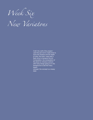 Week Six

New Variatons




        Craft- the craft of the project i
        used the pen tool to make lines to
        show the shadow and the depth
        of color, the tools i used was a
        flash drive to transport the art.
        Composition- the composition of
        the piece is i choose a picture
        with many things going on in the
        background to see the many
        layers
        concept- the concept is a messy
        desk
 