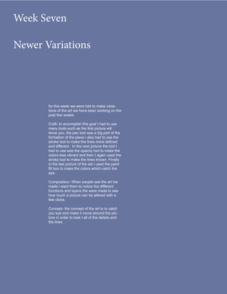 Week Seven

Newer Variations




       for this week we were told to make varia-
       tions of the art we have been working on the
       past few weeks

       Craft- to accomplish this goal I had to use
       many tools such as the first picture will
       show you, the pen tool was a big part of the
       formation of the piece i also had to use the
       stroke tool to make the lines more defined
       and different . In the next picture the tool I
       had to use was the opacity tool to make the
       colors less vibrant and then I again used the
       stroke tool to make the lines known. Finally
       in the last picture of the set i used the paint
       fill box to make the colors which catch the
       eye.

       Composition- When people see the art Ive
       made i want them to notice the different
       functions and layers the were made to see
       how much a picture can be altered with a
       few clicks.

       Concept- the concept of the art is to catch
       you eye and make it move around the pic-
       ture in order to look t all of the details and
       the lines
 