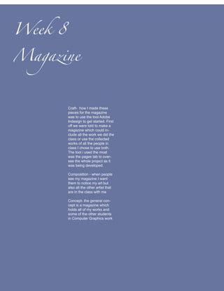 Week 8

Magazine



         Craft- how I made these
         pieces for the magazine
         was to use the tool Adobe
         Indesign to get started. First
         off we were told to make a
         magazine which could in-
         clude all the work we did the
         class or use the collected
         works of all the people in
         class I chose to use both.
         The tool i used the most
         was the pages tab to over-
         see the whole project as it
         was being developed.

         Composition - when people
         see my magazine I want
         them to notice my art but
         also all the other artist that
         are in the class with me

         Concept- the general con-
         cept is a magazine which
         holds all of my works and
         some of the other students
         in Computer Graphics work
 