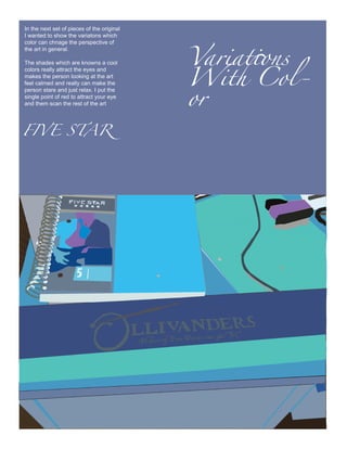 Variations
In the next set of pieces of the original
I wanted to show the variatons which




                                            With Col-
color can chnage the perspective of
the art in general.




                                            or
The shades which are knowns a cool
colors really attract the eyes and
makes the person looking at the art
feel calmed and really can make the
person stare and just relax. I put the
single point of red to attract your eye
and them scan the rest of the art




FIVE STAR
 