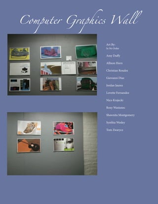 Computer Graphics Wall

                Art By:
                In No Order

                Amy Duffy

                Allison Horn

                Christian Rosales

                Giovanni Diaz

                Jordan Jaurez

                Lovette Fernandez

                Nico Krajecki

                Roxy Wasiunec

                Shawnita Montgomery

                Synthia Wesley

                Tom Zwarycz
 