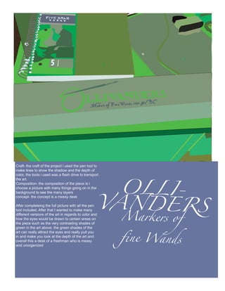 OLLI-
Craft- the craft of the project i used the pen tool to
make lines to show the shadow and the depth of




                                                    VANDERS
color, the tools i used was a flash drive to transport
the art.
Composition- the composition of the piece is i
choose a picture with many things going on in the
background to see the many layers
concept- the concept is a messy desk




                                                         Markers of
After completeing the full picture with all the pen
tool included. After that I wanted to make many
different versions of the art in regards to color and
how the eyes would be drawn to certain areas on




                                                         fine Wands
the piece such as the very contrasting shades of
green in the art above. the green shades of the
art can really attract the eyes and really pull you
in and make you look at the depth of the art and
overall this a desk of a freshman who is messy
and unorganized
 