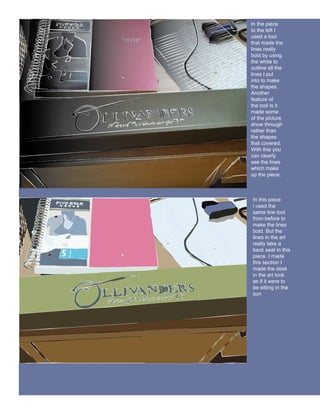 In the piece
to the left I
used a tool
that made the
lines really
bold by using
the white to
outline all the
lines I put
into to make
the shapes.
Another
feature of
the tool is it
made some
of the picture
show through
rather than
the shapes
that covered.
With this you
can clearly
see the lines
which make
up the piece.



In this piece
i used the
same line tool
from before to
make the lines
bold. But the
lines in the art
really take a
back seat in this
piece. I made
this section I
made the desk
in the art look
as if it were to
be sitting in the
sun
 