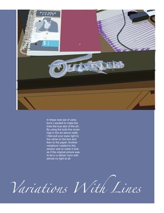 In these next set of varia-
      tions I wanted to make the
      lines the true star of the art.
      By using the bold line cover-
      ings in the art above really
      I feel pull your eyes right to
      the name on the box and
      then to the paper. Another
      variations I added to this
      section was to make it look
      as if the original picture was
      to be in a darker room with
      almost no light at all




Variations With Lines
 