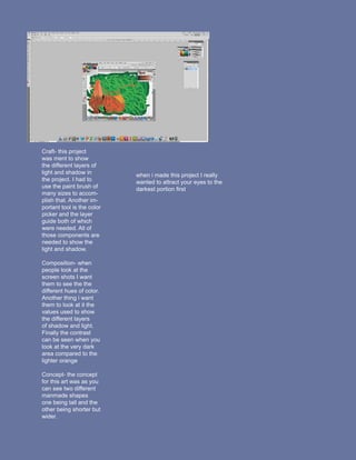 Craft- this project
was ment to show
the different layers of
light and shadow in         when i made this project I really
the project. I had to       wanted to attract your eyes to the
use the paint brush of      darkest portion first
many sizes to accom-
plish that. Another im-
portant tool is the color
picker and the layer
guide both of which
were needed. All of
those components are
needed to show the
light and shadow.

Composition- when
people look at the
screen shots I want
them to see the the
different hues of color.
Another thing i want
them to look at it the
values used to show
the different layers
of shadow and light.
Finally the contrast
can be seen when you
look at the very dark
area compared to the
lighter orange

Concept- the concept
for this art was as you
can see two different
manmade shapes
one being tall and the
other being shorter but
wider.
 