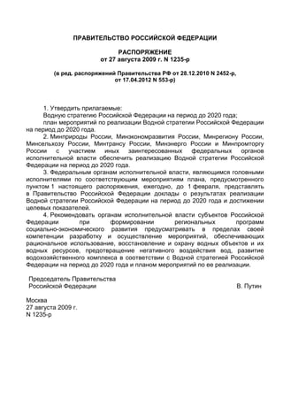 ПРАВИТЕЛЬСТВО РОССИЙСКОЙ ФЕДЕРАЦИИ
РАСПОРЯЖЕНИЕ
от 27 августа 2009 г. N 1235-р
(в ред. распоряжений Правительства РФ от 28.12.2010 N 2452-р,
от 17.04.2012 N 553-р)
1. Утвердить прилагаемые:
Водную стратегию Российской Федерации на период до 2020 года;
план мероприятий по реализации Водной стратегии Российской Федерации
на период до 2020 года.
2. Минприроды России, Минэкономразвития России, Минрегиону России,
Минсельхозу России, Минтрансу России, Минэнерго России и Минпромторгу
России с участием иных заинтересованных федеральных органов
исполнительной власти обеспечить реализацию Водной стратегии Российской
Федерации на период до 2020 года.
3. Федеральным органам исполнительной власти, являющимся головными
исполнителями по соответствующим мероприятиям плана, предусмотренного
пунктом 1 настоящего распоряжения, ежегодно, до 1 февраля, представлять
в Правительство Российской Федерации доклады о результатах реализации
Водной стратегии Российской Федерации на период до 2020 года и достижении
целевых показателей.
4. Рекомендовать органам исполнительной власти субъектов Российской
Федерации при формировании региональных программ
социально-экономического развития предусматривать в пределах своей
компетенции разработку и осуществление мероприятий, обеспечивающих
рациональное использование, восстановление и охрану водных объектов и их
водных ресурсов, предотвращение негативного воздействия вод, развитие
водохозяйственного комплекса в соответствии с Водной стратегией Российской
Федерации на период до 2020 года и планом мероприятий по ее реализации.
Председатель Правительства
Российской Федерации В. Путин
Москва
27 августа 2009 г.
N 1235-р
 