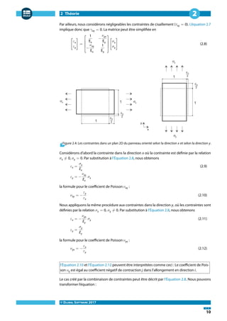 2 Théorie
© DLUBAL SOFTWARE 2017
10
2
Par ailleurs, nous considérons négligeables les contraintes de cisaillement (𝜏xy = 0). L'équation 2.7
implique donc que 𝛾xy = 0. La matrice peut être simplifiée en
[
𝜀x
𝜀y
] =
⎡
⎢
⎢
⎣
1
Ex
−
𝜈yx
Ey
−
𝜈xy
Ex
1
Ey
⎤
⎥
⎥
⎦
[
𝜎x
𝜎y
] (2.8)
Figure 2.4: Les contraintes dans un plan 2D du panneau orienté selon la direction x et selon la direction y.
Considérons d'abord la contrainte dans la direction x où la contrainte est définie par la relation
𝜎x ≠ 0, 𝜎y = 0. Par substitution à l'Équation 2.8, nous obtenons
𝜀x =
𝜎x
Ex
(2.9)
𝜀y = −
𝜈xy
Ex
𝜎x
la formule pour le coefficient de Poisson 𝜈xy :
𝜈xy = −
𝜀y
𝜀x
(2.10)
Nous appliquons la même procédure aux contraintes dans la direction y, où les contraintes sont
définies par la relation 𝜎x = 0, 𝜎y ≠ 0. Par substitution à l'Équation 2.8, nous obtenons
𝜀x = −
𝜈yx
Ey
𝜎y (2.11)
𝜀y =
𝜎y
Ey
la formule pour le coefficient de Poisson 𝜈yx :
𝜈yx = −
𝜀x
𝜀y
(2.12)
l'Équation 2.10 et l'Équation 2.12 peuvent être interprétées comme ceci : Le coefficient de Pois-
son 𝜈ij est égal au coefficient négatif de contraction j dans l'allongement en direction i.
Le cas créé par la combinaison de contraintes peut être décrit par l'Équation 2.8. Nous pouvons
transformer l'équation :
 