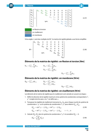2 Théorie
© DLUBAL SOFTWARE 2017
18
2
⎡
⎢
⎢
⎢
⎢
⎢
⎢
⎢
⎢
⎢
⎣
mx
my
mxy
vx
vy
nx
ny
nxy
⎤
⎥
⎥
⎥
⎥
⎥
⎥
⎥
⎥
⎥
⎦
=
⎡
⎢
⎢
⎢
⎢
⎢
⎢
⎢
⎢
⎣
D11 D12 D13 0 0 0 0 0
D22 D23 0 0 0 0 0
D33 0 0 0 0 0
D44 D45 0 0 0
D55 0 0 0
sym. D66 D67 D68
D77 D78
D88
⎤
⎥
⎥
⎥
⎥
⎥
⎥
⎥
⎥
⎦
⎡
⎢
⎢
⎢
⎢
⎢
⎢
⎢
⎢
⎢
⎣
𝜅x
𝜅y
𝜅xy
𝛾xz
𝛾yz
𝜀x
𝜀y
𝛾xy
⎤
⎥
⎥
⎥
⎥
⎥
⎥
⎥
⎥
⎥
⎦
(2.37)
en flexion et torsion
en cisaillement
en membrane
Si les angles 𝛽i sont des multiples de 90 °, la matrice de rigidité globale a une forme simplifiée
D =
⎡
⎢
⎢
⎢
⎢
⎢
⎢
⎢
⎢
⎣
D11 D12 0 0 0 0 0 0
D22 0 0 0 0 0 0
D33 0 0 0 0 0
D44 0 0 0 0
D55 0 0 0
sym. D66 D67 0
D77 0
D88
⎤
⎥
⎥
⎥
⎥
⎥
⎥
⎥
⎥
⎦
(2.38)
Éléments de la matrice de rigidité : en flexion et torsion [Nm]
D11 = ∑
n
i=1
t3
i
12
d11,i D12 = ∑
n
i=1
t3
i
12
d12,i
D22 = ∑n
i=1
t3
i
12
d22,i
D33 = ∑n
i=1
t3
i
12
d33,i
Éléments de la matrice de rigidité : en membrane [N/m]
D66 = ∑
n
i=1
tid11,i D67 = ∑
n
i=1
tid12,i
D77 = ∑n
i=1
tid22,i
D88 = ∑n
i=1
tid33,i
Éléments de la matrice de rigidité : en cisaillement [N/m]
Les éléments de la matrice de rigidité pour le cisaillement sont calculés en suivant ces étapes :
1. Définir la direction de la rigidité maximum et du système de coordonnées correspondant x″
,
y″
. L'angle entre les axes x et x″
est défini par 𝜑.
2. Transposer les rigidités de cisaillement transverse Gxz, Gyz pour chaque couche du système de
coordonnées x′
, y′
sur le système de coordonnées x″
, y″
pour obtenir G″
xz,i
, G″
yz,i
.
G″
xz,i
= cos2
(𝜑 − 𝛽i) Gxz,i + sin2
(𝜑 − 𝛽i) Gyz,i (2.39)
G″
yz,i
= sin2
(𝜑 − 𝛽i) Gxz,i + cos2
(𝜑 − 𝛽i) Gyz,i i = 1,...,n
3. Calculer D″
44
, D″
55
dans le système de coordonnées x″
, y″
et considérer D″
45
= 0.
D″
44
=
5
6
n
∑
i=1
G″
xz,i
ti (2.40)
 