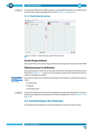 3 Entrée de données
© DLUBAL SOFTWARE 2017
23
3
Ces paramètres définissent le coefficient partiel 𝛾M des propriétés de matériau. Ce coefficient peut
être ajusté dans la boîte de dialogue Norme (voir le Chapitre 4.2.1, à la page 46).
3.1.2 État limite de service
Figure 3.5: Fenêtre 1.1 Données de base, onglet État limite de service
Cas de charge existants
Cette section liste tous les cas de charge, combinaisons de charges et de résultats créés dans RFEM.
Sélectionné pour la vérification
Vous pouvez ajouter ou retirer des cas de charge, combinaisons de charges et de résultats comme
décrit dans le Chapitre 3.1.1. Lorsqu'un cas a été transféré, la page Données de l'état limite de service
s'ajoute au navigateur du module.
Vous pouvez assigner des combinaisons de charges et de résultats aux situations de calcul sui-
vantes :
• Caractéristique
• Fréquente
• Quasi-permanente
Ces paramètres définissent les valeurs limites appliquées à l'analyse des déplacements. Ces valeurs
limites peuvent également être ajustées dans la boîte de dialogue Norme (voir le Chapitre 4.2.2, à
la page 48).
3.2 Caractéristiques des matériaux
Cette fenêtre permet de définir les propriétés de plusieurs couches d'une même surface.
 