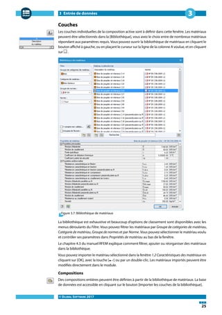 3 Entrée de données
© DLUBAL SOFTWARE 2017
25
3
Couches
Les couches individuelles de la composition active sont à définir dans cette fenêtre. Les matériaux
peuvent être sélectionnés dans la [Bibliothèque], vous avez le choix entre de nombreux matériaux
répondant aux paramètres requis. Vous pouvez ouvrir la bibliothèque de matériaux en cliquant le
bouton affiché à gauche, ou en plaçant le curseur sur la ligne de la colonne A voulue, et en cliquant
sur .
Figure 3.7: Bibliothèque de matériaux
La bibliothèque est exhaustive et beaucoup d'options de classement sont disponibles avec les
menus déroulants du Filtre. Vous pouvez filtrer les matériaux par Groupe de catégories de matériau,
Catégorie de matériau, Groupe de normes et par Norme. Vous pouvez sélectionner le matériau voulu
et contrôler ses paramètres dans Propriétés de matériau au bas de la fenêtre.
Le chapitre 4.3 du manuel RFEM explique comment filtrer, ajouter ou réorganiser des matériaux
dans la bibliothèque.
Vous pouvez importer le matériau sélectionné dans la fenêtre 1.2 Caractéristiques des matériaux en
cliquant sur [OK], avec la touche [ ] ou par un double-clic. Les matériaux importés peuvent être
modifiés directement dans le module.
Compositions
Des compositions entières peuvent être définies à partir de la bibliothèque de matériaux. La base
de données est accessible en cliquant sur le bouton [Importer les couches de la bibliothèque].
 