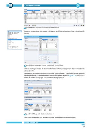 3 Entrée de données
© DLUBAL SOFTWARE 2017
26
3
Figure 3.8: Bouton [Importer les couches de la bibliothèque]
Dans cette bibliothèque, vous pouvez choisir entre les différents Fabricants, Types et Epaisseurs de
couches.
Figure 3.9: boîte de dialogue Importer les couches de la bibliothèque
Si nécessaire, les paramètres de la composition de couche importée peuvent être modifiés dans le
tableau Couches.
Lorsque vous choisissez un matériau orthotrope dans la fenêtre 1.1 Données de base, la direction
orthotrope définie 𝛽 s'affiche en arrière-plan du modèle RFEM (voir la Figure 3.10), ce qui vous
permet de vérifier vos réglages sur la représentation graphique.
Figure 3.10: Affichage de la direction orthotrope 𝛽
Les boutons disponibles sous le tableau Couches ont les fonctionnalités suivantes :
 