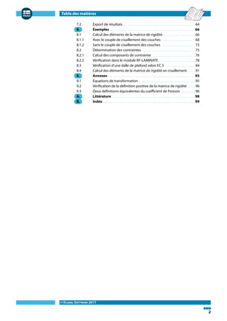 Table des matières
© DLUBAL SOFTWARE 2017
2
7.2 Export de résultats . . . . . . . . . . . . . . . . . . . . . . . . . . . . . . . . . . . . . . . . . . . . . . . 64
8. Exemples . . . . . . . . . . . . . . . . . . . . . . . . . . . . . . . . . . . . . . . . . . . . . . . . . . . . . . . .66
8.1 Calcul des éléments de la matrice de rigidité . . . . . . . . . . . . . . . . . . . . . 66
8.1.1 Avec le couple de cisaillement des couches . . . . . . . . . . . . . . . . . . . . . . 68
8.1.2 Sans le couple de cisaillement des couches . . . . . . . . . . . . . . . . . . . . . . 73
8.2 Détermination des contraintes . . . . . . . . . . . . . . . . . . . . . . . . . . . . . . . . . . . 75
8.2.1 Calcul des composants de contrainte. . . . . . . . . . . . . . . . . . . . . . . . . . . . . 76
8.2.2 Vérification dans le module RF-LAMINATE . . . . . . . . . . . . . . . . . . . . . . . . 78
8.3 Vérification d'une dalle de plafond selon EC 5 . . . . . . . . . . . . . . . . . . . . 84
8.4 Calcul des éléments de la matrice de rigidité en cisaillement . . . . . 91
9. Annexes . . . . . . . . . . . . . . . . . . . . . . . . . . . . . . . . . . . . . . . . . . . . . . . . . . . . . . . . .95
9.1 Équations de transformation . . . . . . . . . . . . . . . . . . . . . . . . . . . . . . . . . . . . . 95
9.2 Vérification de la définition positive de la matrice de rigidité . . . . . 96
9.3 Deux définitions équivalentes du coefficient de Poisson . . . . . . . . . 96
A. Littérature . . . . . . . . . . . . . . . . . . . . . . . . . . . . . . . . . . . . . . . . . . . . . . . . . . . . . . .98
B. Index. . . . . . . . . . . . . . . . . . . . . . . . . . . . . . . . . . . . . . . . . . . . . . . . . . . . . . . . . . . . .99
 