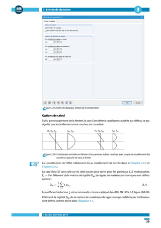 3 Entrée de données
© DLUBAL SOFTWARE 2017
29
3
Figure 3.15: boîte de dialogue Détails de la composition
Options de calcul
Sur la partie supérieure de la fenêtre, la case Considérer le couplage est cochée par défaut, ce qui
signifie que le cisaillement entre couches est considéré.
Figure 3.16: Contraintes normales en flexion d'un panneau à deux couches, avec couple de cisaillement des
couches à gauche et sans, à droite
La considération de l'effet collaborant dû au cisaillement est décrite dans le Chapitre 2.4.1 et
Chapitre 2.4.2.
La case Bois CLT sans colle sur les côtés courts peut servir pour les panneaux CLT multicouches.
Ey = 0 et l'élément de la matrice de rigidité D88 des types de matériaux orthotropes sont définis
comme :
D88 =
1
4
n
∑
i=1
ti d33,i (3.1)
Le coefficient réducteur 1
4 est recommandé, comme expliqué dans DIN EN 1995-1-1, figure (NA.28).
L'élément de rigidité D88 de la matrice des matériaux de type isotrope et définis par l'utilisateur
sont définis comme décrit dans l'Équation 3.1.
 