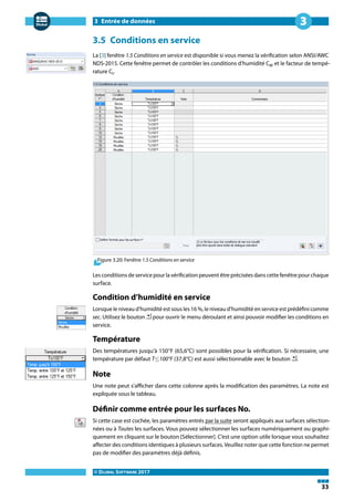 3 Entrée de données
© DLUBAL SOFTWARE 2017
33
3
3.5 Conditions en service
La [3] fenêtre 1.5 Conditions en service est disponible si vous menez la vérification selon ANSI/AWC
NDS-2015. Cette fenêtre permet de contrôler les conditions d'humidité CM et le facteur de tempé-
rature Ct.
Figure 3.20: Fenêtre 1.5 Conditions en service
Les conditions de service pour la vérification peuvent être précisées dans cette fenêtre pour chaque
surface.
Condition d'humidité en service
Lorsque le niveau d'humidité est sous les 16 %, le niveau d'humidité en service est prédéfini comme
sec. Utilisez le bouton pour ouvrir le menu déroulant et ainsi pouvoir modifier les conditions en
service.
Température
Des températures jusqu'à 150°F (65,6°C) sont possibles pour la vérification. Si nécessaire, une
température par défaut T≤100°F (37,8°C) est aussi sélectionnable avec le bouton .
Note
Une note peut s'afficher dans cette colonne après la modification des paramètres. La note est
expliquée sous le tableau.
Définir comme entrée pour les surfaces No.
Si cette case est cochée, les paramètres entrés par la suite seront appliqués aux surfaces sélection-
nées ou à Toutes les surfaces. Vous pouvez sélectionner les surfaces numériquement ou graphi-
quement en cliquant sur le bouton [Sélectionner]. C'est une option utile lorsque vous souhaitez
affecter des conditions identiques à plusieurs surfaces. Veuillez noter que cette fonction ne permet
pas de modifier des paramètres déjà définis.
 