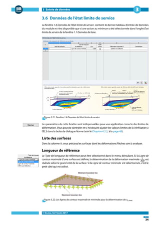 3 Entrée de données
© DLUBAL SOFTWARE 2017
34
3
3.6 Données de l'état limite de service
La fenêtre 1.6 Données de l'état limite de service contient le dernier tableau d'entrée de données
du module et n'est disponible que si une action au minimum a été sélectionnée dans l'onglet État
limite de service de la fenêtre 1.1 Données de base.
Figure 3.21: Fenêtre 1.6 Données de l'état limite de service
Les paramètres de cette fenêtre sont indispensables pour une application correcte des limites de
déformation. Vous pouvez contrôler et si nécessaire ajuster les valeurs limites de la vérification à
l'ELS dans la boîte de dialogue Norme (voir le Chapitre 4.2.2, à la page 48).
Liste des surfaces
Dans la colonne A, vous précisez les surfaces dont les déformations/flèches sont à analyser.
Longueur de référence
Le Type de longueur de référence peut être sélectionné dans le menu déroulant. Si la Ligne de
contour maximale d'une surface est définie, la détermination de la déformation maximale ℓ
300 est
réalisée selon le grand côté de la surface. Si la Ligne de contour minimale est sélectionnée, c'est le
petit côté qui est utilisé.
Figure 3.22: Les lignes de contour maximale et minimale pour la détermination de uz,max
 