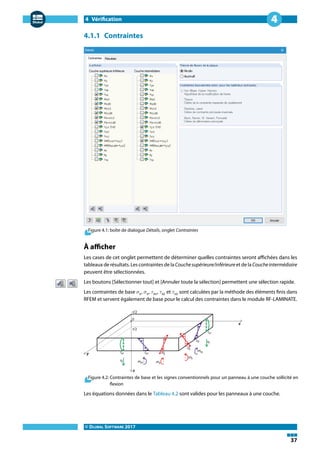 4 Vérification
© DLUBAL SOFTWARE 2017
37
4
4.1.1 Contraintes
Figure 4.1: boîte de dialogue Détails, onglet Contraintes
À afficher
Les cases de cet onglet permettent de déterminer quelles contraintes seront affichées dans les
tableaux de résultats. Les contraintes de la Couchesupérieure/inférieure et de la Coucheintermédiaire
peuvent être sélectionnées.
Les boutons [Sélectionner tout] et [Annuler toute la sélection] permettent une sélection rapide.
Les contraintes de base 𝜎x, 𝜎v, 𝜏xv, 𝜏xz et 𝜏vz sont calculées par la méthode des éléments finis dans
RFEM et servent également de base pour le calcul des contraintes dans le module RF-LAMINATE.
Figure 4.2: Contraintes de base et les signes conventionnels pour un panneau à une couche sollicité en
flexion
Les équations données dans le Tableau 4.2 sont valides pour les panneaux à une couche.
 