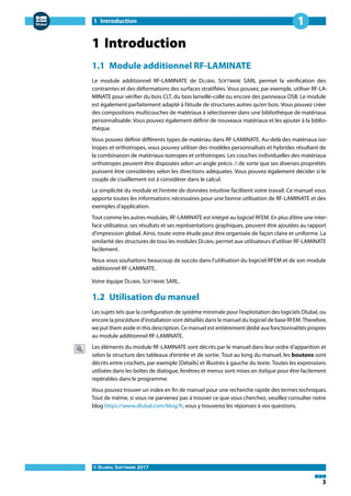 1 Introduction
© DLUBAL SOFTWARE 2017
3
1
1 Introduction
1.1 Module additionnel RF-LAMINATE
Le module additionnel RF-LAMINATE de DLUBAL SOFTWARE SARL permet la vérification des
contraintes et des déformations des surfaces stratifiées. Vous pouvez, par exemple, utiliser RF-LA-
MINATE pour vérifier du bois CLT, du bois lamellé-collé ou encore des panneaux OSB. Le module
est également parfaitement adapté à l'étude de structures autres qu'en bois. Vous pouvez créer
des compositions multicouches de matériaux à sélectionner dans une bibliothèque de matériaux
personnalisable. Vous pouvez également définir de nouveaux matériaux et les ajouter à la biblio-
thèque.
Vous pouvez définir différents types de matériau dans RF-LAMINATE. Au-delà des matériaux iso-
tropes et orthotropes, vous pouvez utiliser des modèles personnalisés et hybrides résultant de
la combinaison de matériaux isotropes et orthotropes. Les couches individuelles des matériaux
orthotropes peuvent être disposées selon un angle précis 𝛽 de sorte que ses diverses propriétés
puissent être considérées selon les directions adéquates. Vous pouvez également décider si le
couple de cisaillement est à considérer dans le calcul.
La simplicité du module et l'entrée de données intuitive facilitent votre travail. Ce manuel vous
apporte toutes les informations nécessaires pour une bonne utilisation de RF-LAMINATE et des
exemples d'application.
Tout comme les autres modules, RF-LAMINATE est intégré au logiciel RFEM. En plus d'être une inter-
face utilisateur, ses résultats et ses représentations graphiques, peuvent être ajoutées au rapport
d'impression global. Ainsi, toute votre étude peut être organisée de façon claire et uniforme. La
similarité des structures de tous les modules DLUBAL permet aux utilisateurs d'utiliser RF-LAMINATE
facilement.
Nous vous souhaitons beaucoup de succès dans l'utilisation du logiciel RFEM et de son module
additionnel RF-LAMINATE.
Votre équipe DLUBAL SOFTWARE SARL.
1.2 Utilisation du manuel
Les sujets tels que la configuration de système minimale pour l'exploitation des logiciels Dlubal, ou
encore la procédure d'installation sont détaillés dans le manuel du logiciel de base RFEM. Therefore,
we put them aside in this description. Ce manuel est entièrement dédié aux fonctionnalités propres
au module additionnel RF-LAMINATE.
Les éléments du module RF-LAMINATE sont décrits par le manuel dans leur ordre d'apparition et
selon la structure des tableaux d'entrée et de sortie. Tout au long du manuel, les boutons sont
décrits entre crochets, par exemple [Détails] et illustrés à gauche du texte. Toutes les expressions
utilisées dans les boîtes de dialogue, fenêtres et menus sont mises en italique pour être facilement
repérables dans le programme.
Vous pouvez trouver un index en fin de manuel pour une recherche rapide des termes techniques.
Tout de même, si vous ne parvenez pas à trouver ce que vous cherchez, veuillez consulter notre
blog https://www.dlubal.com/blog/fr, vous y trouverez les réponses à vos questions.
 